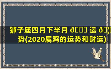 狮子座四月下半月 🕊 运 🦈 势(2020属鸡的运势和财运)